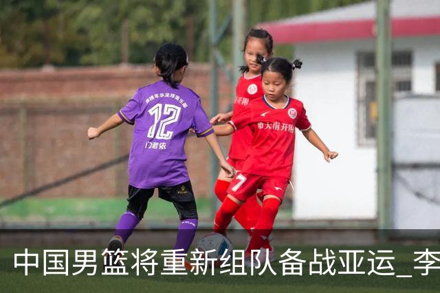 中国男篮将重新组队备战亚运 李凯尔周琦缺席